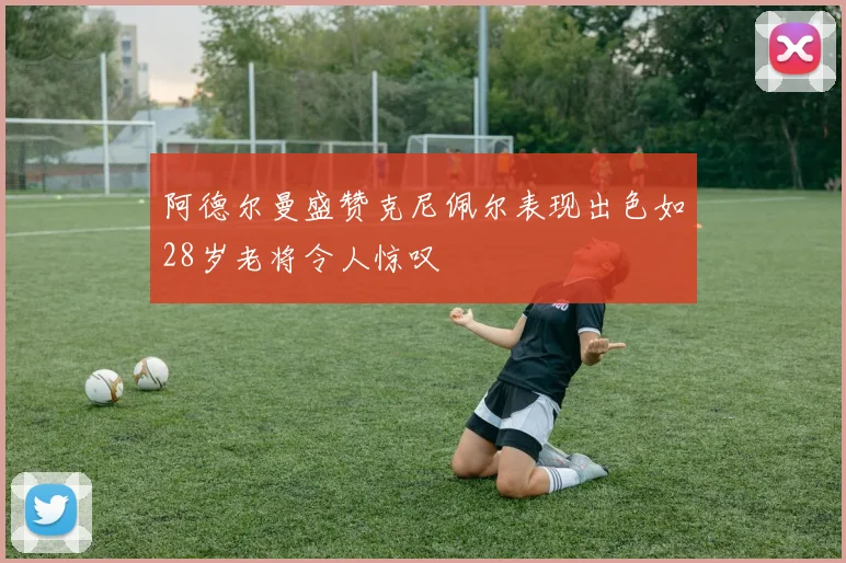 阿德尔曼盛赞克尼佩尔表现出色如28岁老将令人惊叹