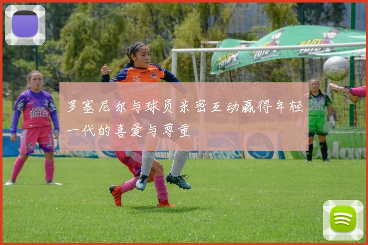 罗塞尼尔与球员亲密互动赢得年轻一代的喜爱与尊重