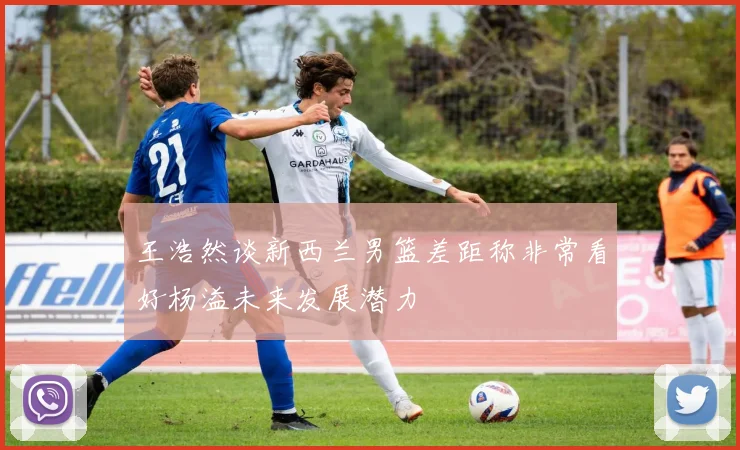 王浩然谈新西兰男篮差距称非常看好杨溢未来发展潜力