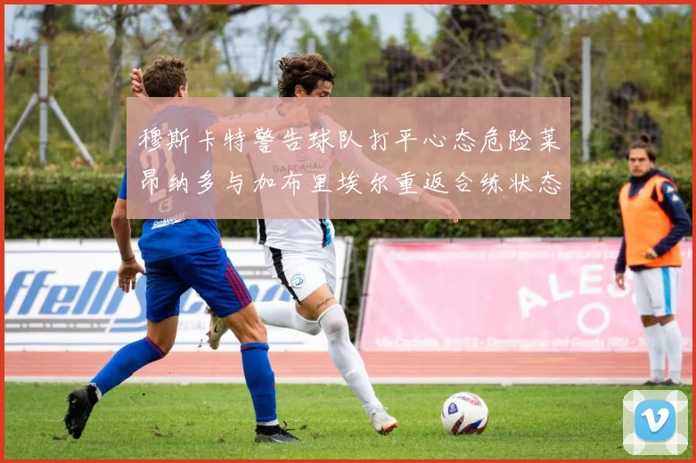 穆斯卡特警告球队打平心态危险莱昂纳多与加布里埃尔重返合练状态