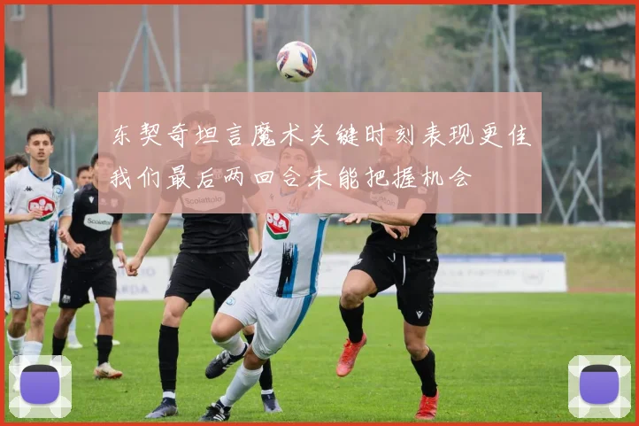 东契奇坦言魔术关键时刻表现更佳我们最后两回合未能把握机会