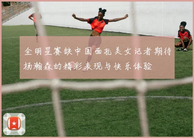 全明星赛缺中国面孔美女记者期待杨瀚森的精彩表现与快乐体验