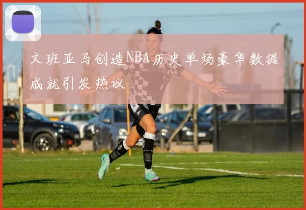 文班亚马创造NBA历史单场豪华数据成就引发热议