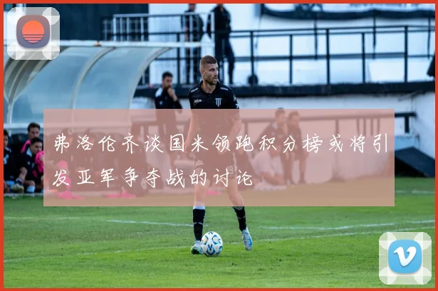 弗洛伦齐谈国米领跑积分榜或将引发亚军争夺战的讨论