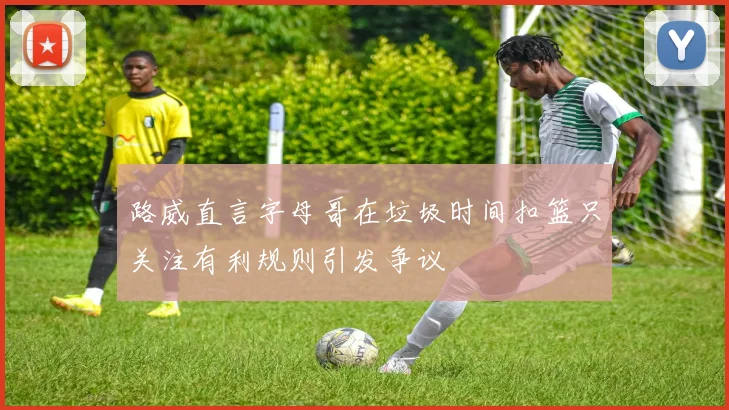 路威直言字母哥在垃圾时间扣篮只关注有利规则引发争议