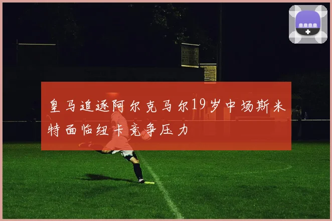 皇马追逐阿尔克马尔19岁中场斯米特面临纽卡竞争压力