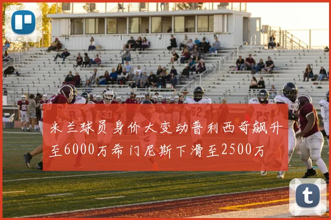 米兰球员身价大变动普利西奇飙升至6000万希门尼斯下滑至2500万