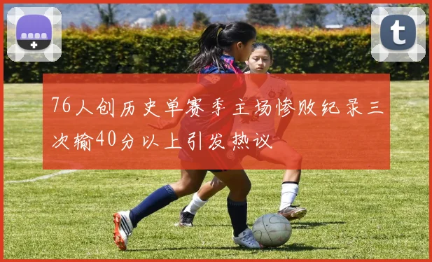 76人创历史单赛季主场惨败纪录三次输40分以上引发热议