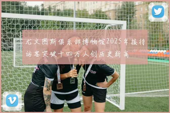 尤文图斯俱乐部博物馆2025年接待访客突破十四万人创历史新高