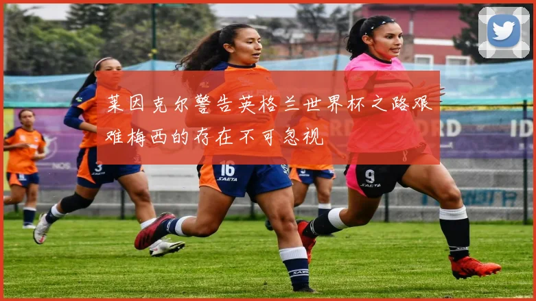 莱因克尔警告英格兰世界杯之路艰难梅西的存在不可忽视