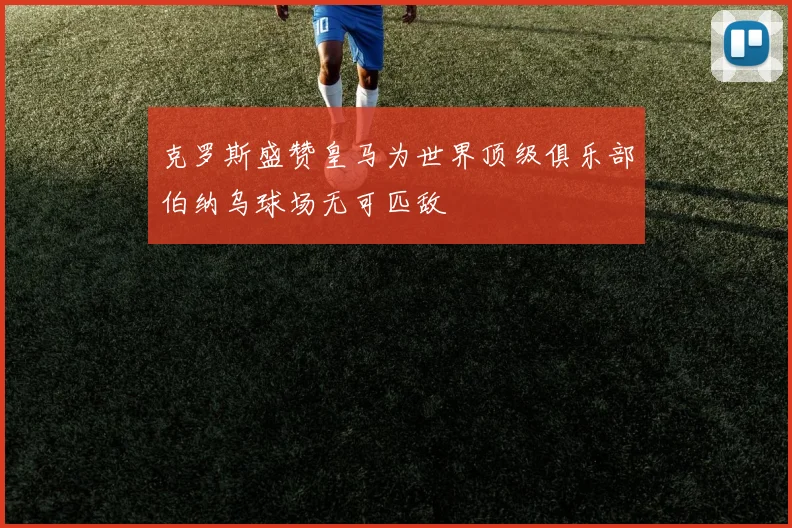克罗斯盛赞皇马为世界顶级俱乐部伯纳乌球场无可匹敌