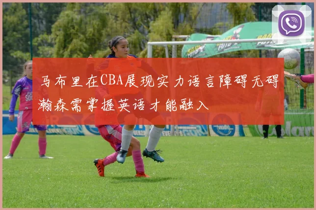 马布里在CBA展现实力语言障碍无碍瀚森需掌握英语才能融入