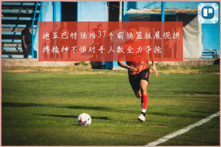 迪亚巴特场均37个前场篮板展现拼搏精神不惧对手人数全力争抢