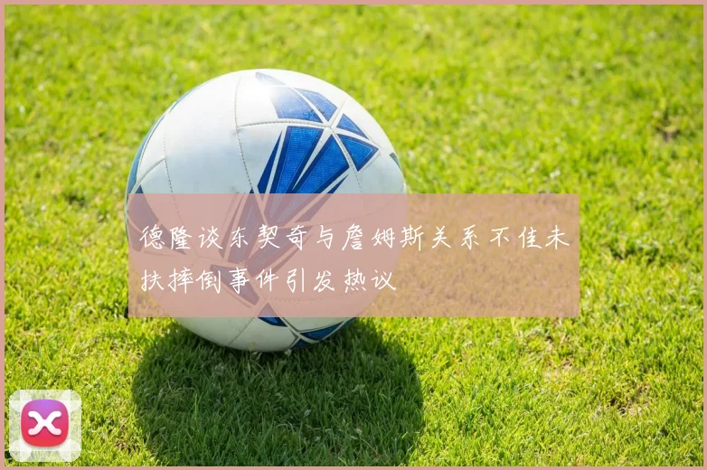 德隆谈东契奇与詹姆斯关系不佳未扶摔倒事件引发热议