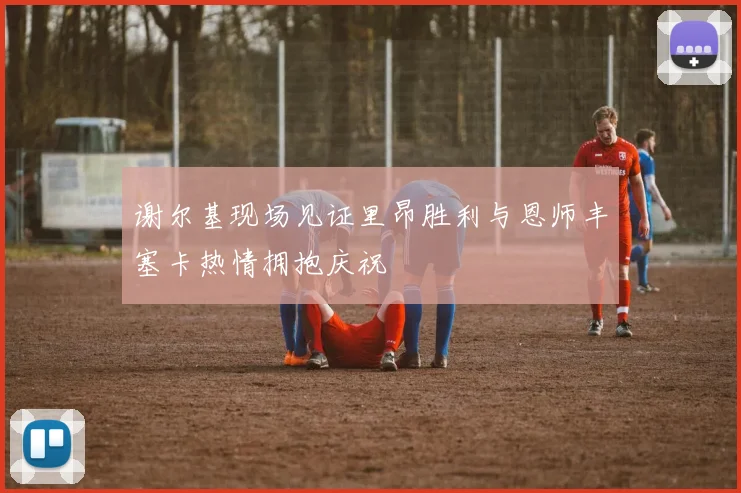 谢尔基现场见证里昂胜利与恩师丰塞卡热情拥抱庆祝