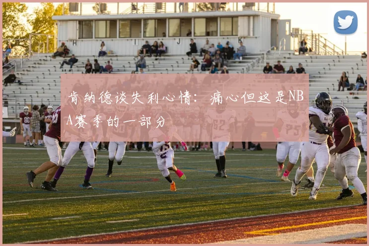 肯纳德谈失利心情：痛心但这是NBA赛季的一部分