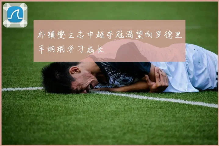 朴镇燮立志中超夺冠渴望向罗德里辛炯珉学习成长