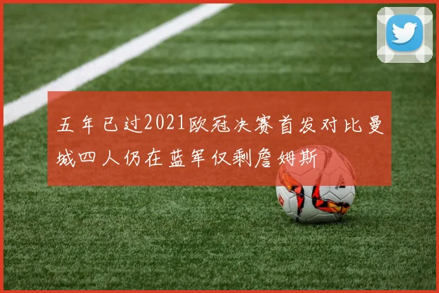 五年已过2021欧冠决赛首发对比曼城四人仍在蓝军仅剩詹姆斯
