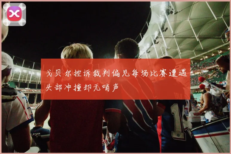 戈贝尔控诉裁判偏见每场比赛遭遇头部冲撞却无哨声
