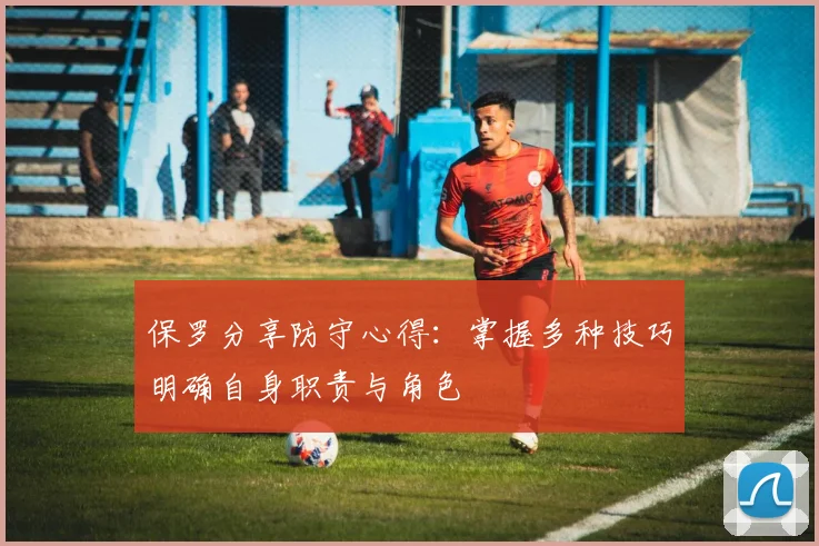保罗分享防守心得：掌握多种技巧明确自身职责与角色