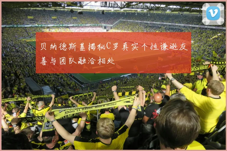 贝纳德斯基揭秘C罗真实个性谦逊友善与团队融洽相处