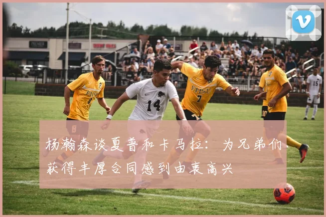 杨瀚森谈夏普和卡马拉：为兄弟们获得丰厚合同感到由衷高兴